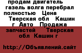 продам двигатель 406 газель волга перебрал полностью › Цена ­ 35 000 - Тверская обл., Кашин г. Авто » Продажа запчастей   . Тверская обл.,Кашин г.